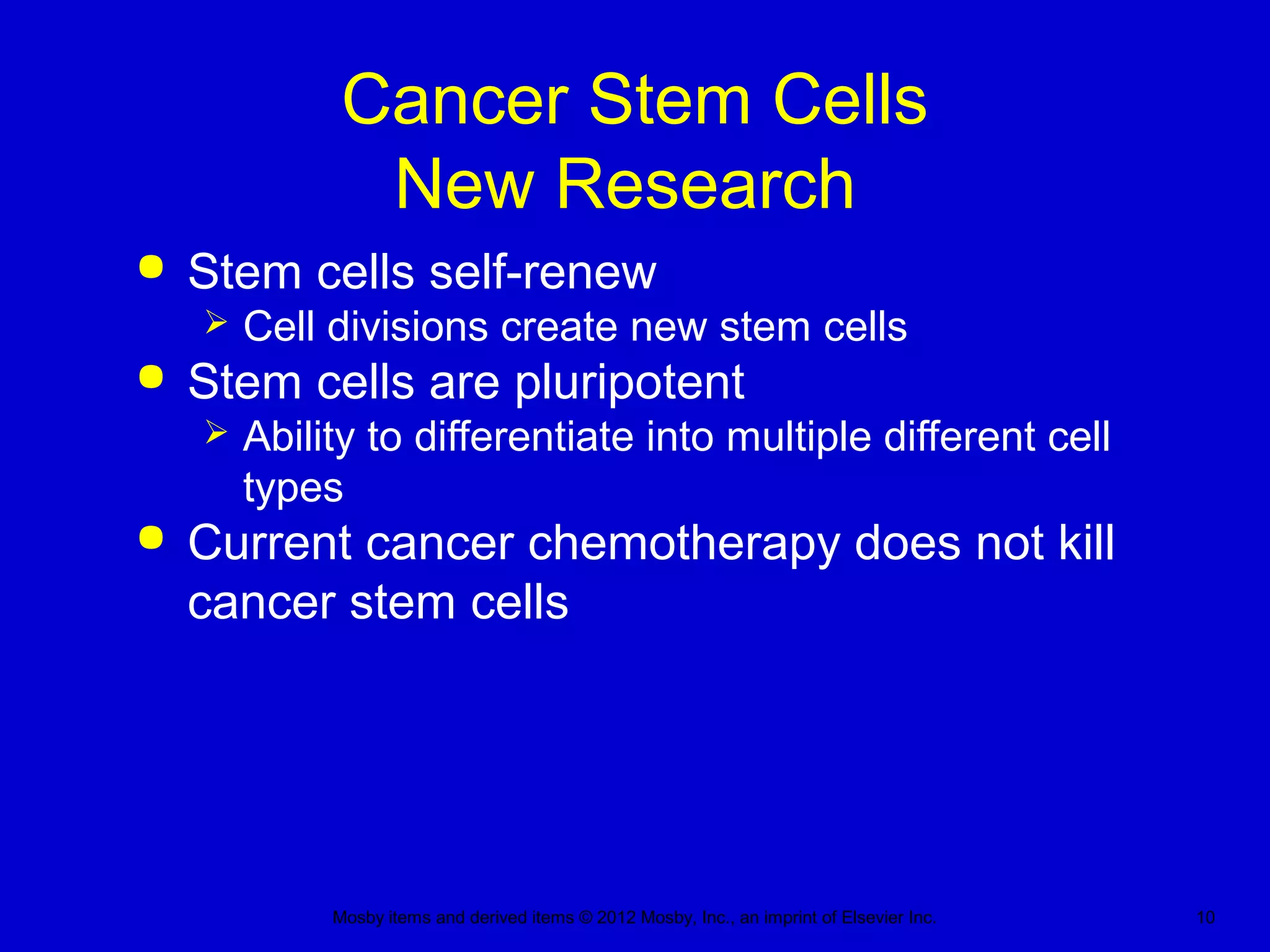 Mosby items and derived items © 2012 Mosby, Inc., an imprint of Elsevier Inc. 10
Cancer Stem Cells
New Research
 Stem cells self-renew
 Cell divisions create new stem cells
 Stem cells are pluripotent
 Ability to differentiate into multiple different cell
types
 Current cancer chemotherapy does not kill
cancer stem cells
 