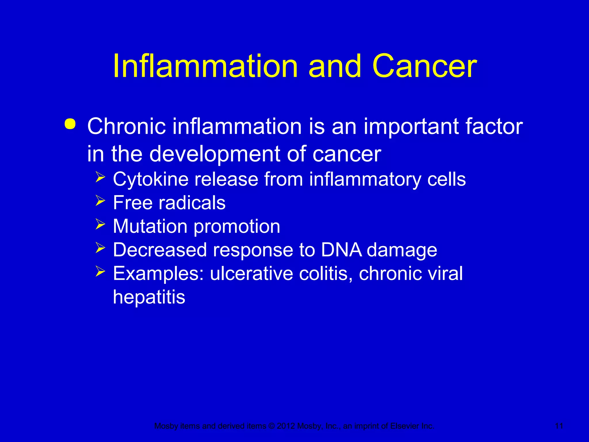 Mosby items and derived items © 2012 Mosby, Inc., an imprint of Elsevier Inc. 11
Inflammation and Cancer
 Chronic inflammation is an important factor
in the development of cancer
 Cytokine release from inflammatory cells
 Free radicals
 Mutation promotion
 Decreased response to DNA damage
 Examples: ulcerative colitis, chronic viral
hepatitis
 