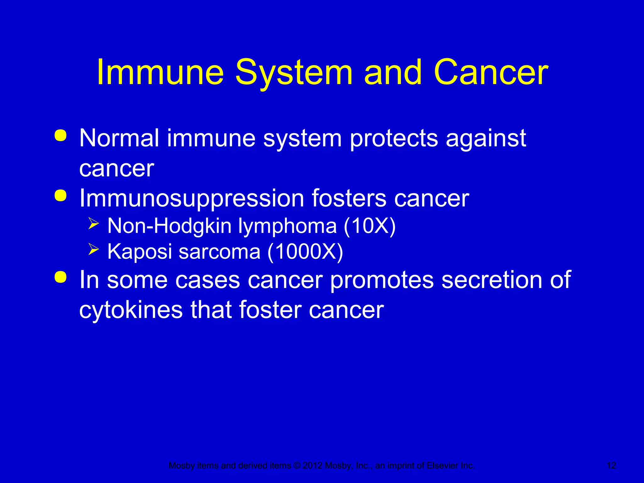 Mosby items and derived items © 2012 Mosby, Inc., an imprint of Elsevier Inc. 12
Immune System and Cancer
 Normal immune system protects against
cancer
 Immunosuppression fosters cancer
 Non-Hodgkin lymphoma (10X)
 Kaposi sarcoma (1000X)
 In some cases cancer promotes secretion of
cytokines that foster cancer
 