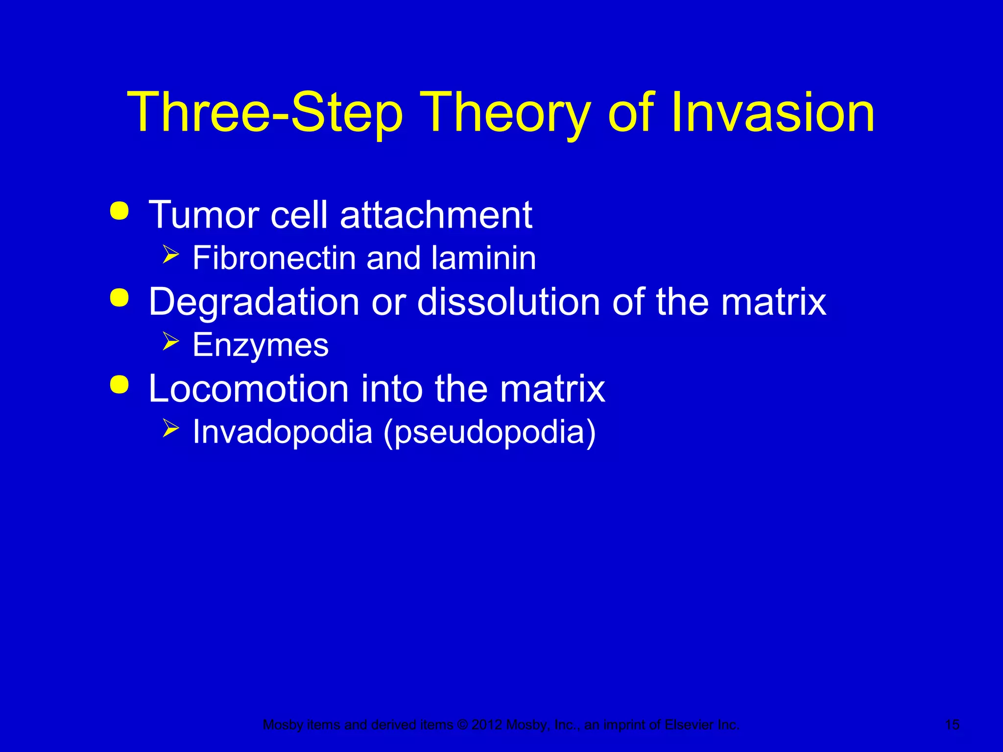 Mosby items and derived items © 2012 Mosby, Inc., an imprint of Elsevier Inc. 15
Three-Step Theory of Invasion
 Tumor cell attachment
 Fibronectin and laminin
 Degradation or dissolution of the matrix
 Enzymes
 Locomotion into the matrix
 Invadopodia (pseudopodia)
 