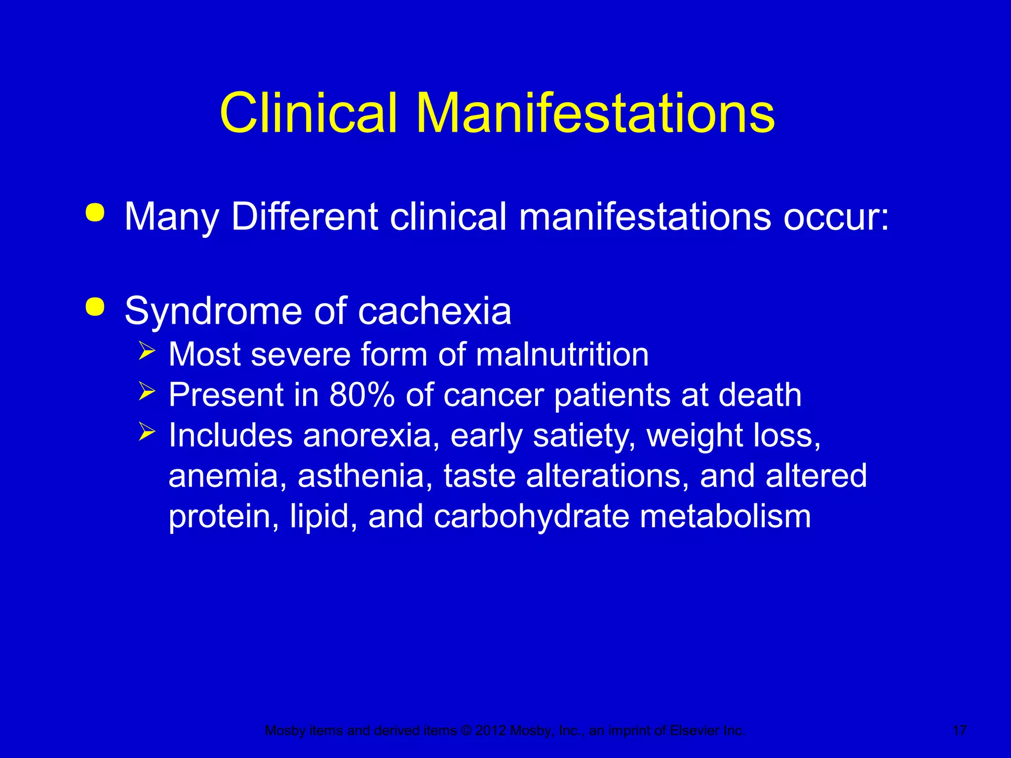 Mosby items and derived items © 2012 Mosby, Inc., an imprint of Elsevier Inc. 17
Clinical Manifestations
 Many Different clinical manifestations occur:
 Syndrome of cachexia
 Most severe form of malnutrition
 Present in 80% of cancer patients at death
 Includes anorexia, early satiety, weight loss,
anemia, asthenia, taste alterations, and altered
protein, lipid, and carbohydrate metabolism
 