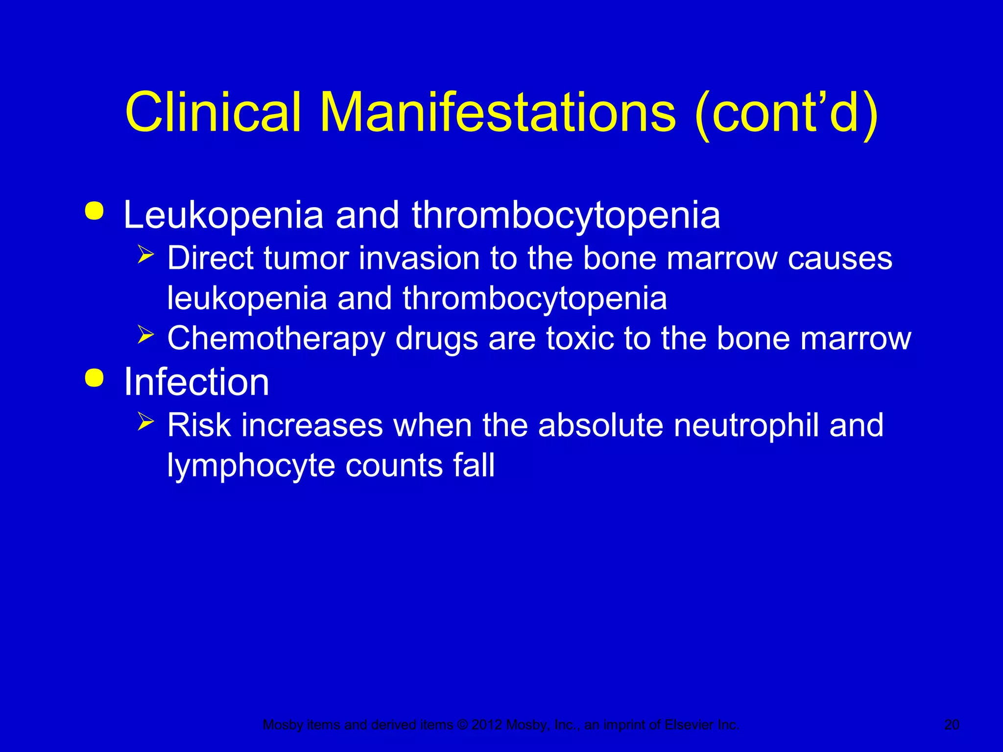 Mosby items and derived items © 2012 Mosby, Inc., an imprint of Elsevier Inc. 20
Clinical Manifestations (cont’d)
 Leukopenia and thrombocytopenia
 Direct tumor invasion to the bone marrow causes
leukopenia and thrombocytopenia
 Chemotherapy drugs are toxic to the bone marrow
 Infection
 Risk increases when the absolute neutrophil and
lymphocyte counts fall
 