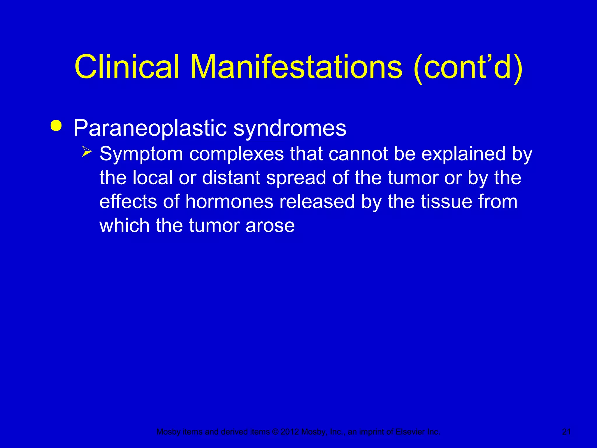 Mosby items and derived items © 2012 Mosby, Inc., an imprint of Elsevier Inc. 21
Clinical Manifestations (cont’d)
 Paraneoplastic syndromes
 Symptom complexes that cannot be explained by
the local or distant spread of the tumor or by the
effects of hormones released by the tissue from
which the tumor arose
 