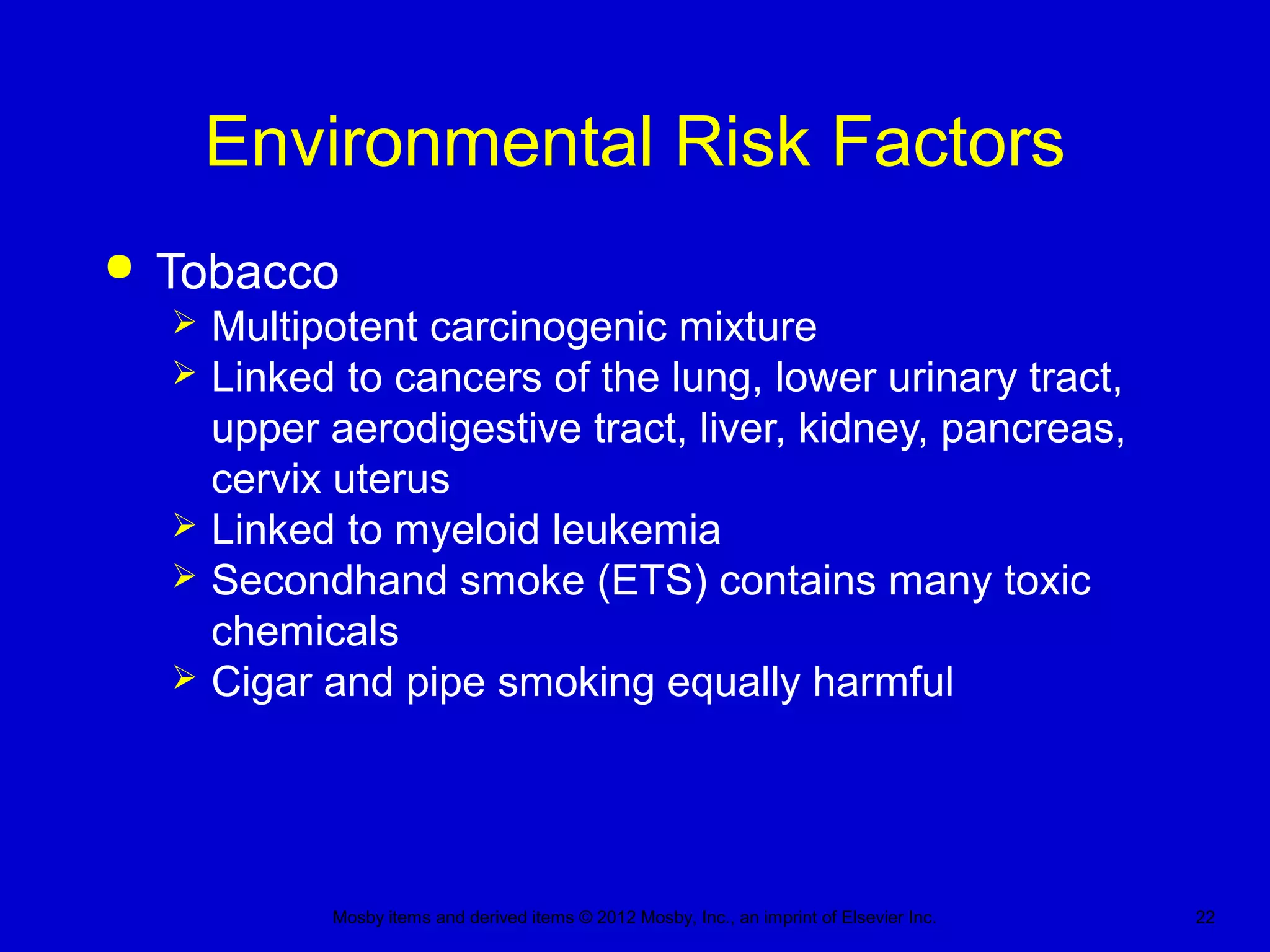 Mosby items and derived items © 2012 Mosby, Inc., an imprint of Elsevier Inc. 22
Environmental Risk Factors
 Tobacco
 Multipotent carcinogenic mixture
 Linked to cancers of the lung, lower urinary tract,
upper aerodigestive tract, liver, kidney, pancreas,
cervix uterus
 Linked to myeloid leukemia
 Secondhand smoke (ETS) contains many toxic
chemicals
 Cigar and pipe smoking equally harmful
 