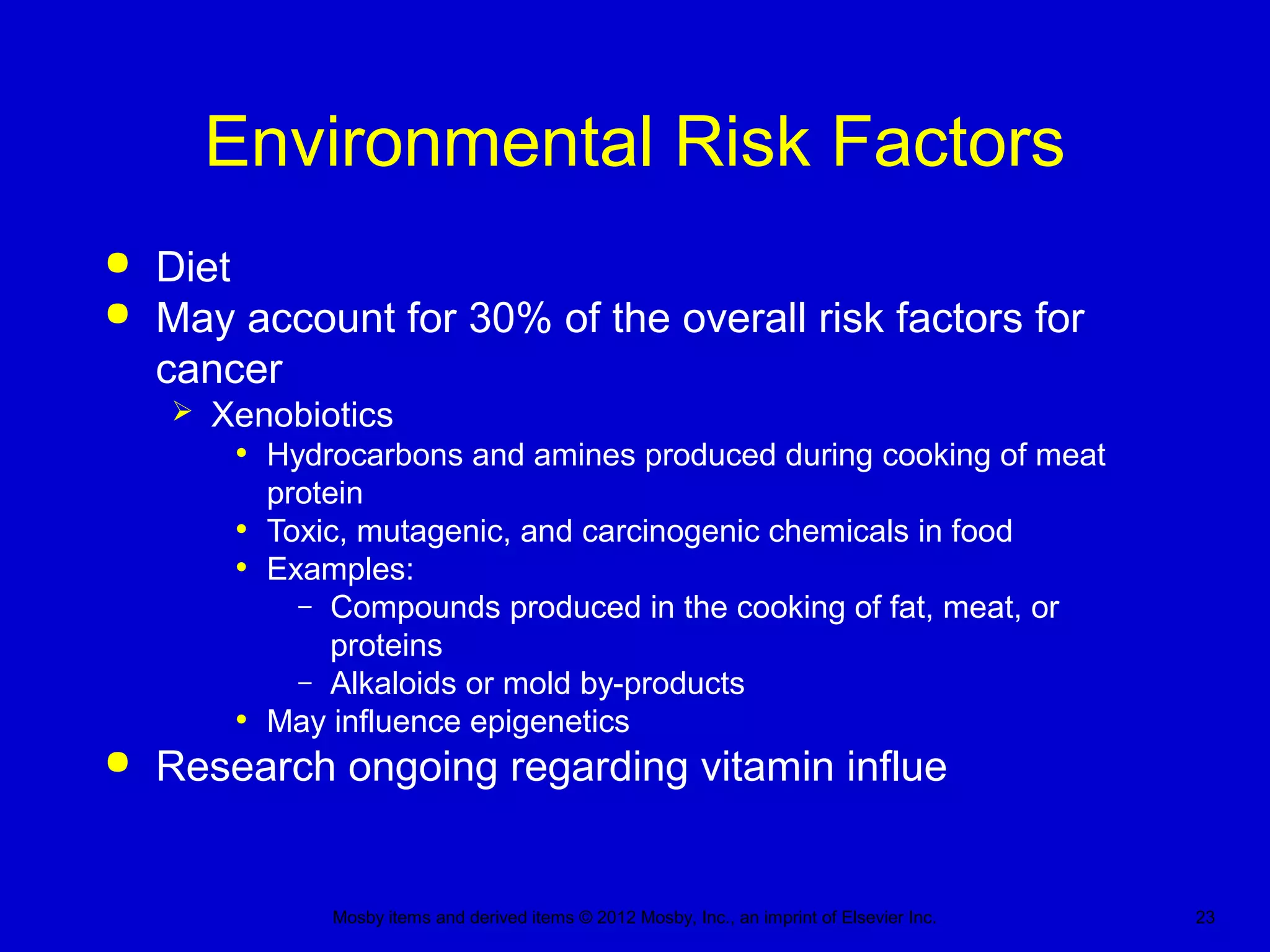 Mosby items and derived items © 2012 Mosby, Inc., an imprint of Elsevier Inc. 23
Environmental Risk Factors
 Diet
 May account for 30% of the overall risk factors for
cancer
 Xenobiotics
• Hydrocarbons and amines produced during cooking of meat
protein
• Toxic, mutagenic, and carcinogenic chemicals in food
• Examples:
– Compounds produced in the cooking of fat, meat, or
proteins
– Alkaloids or mold by-products
• May influence epigenetics
 Research ongoing regarding vitamin influe
 