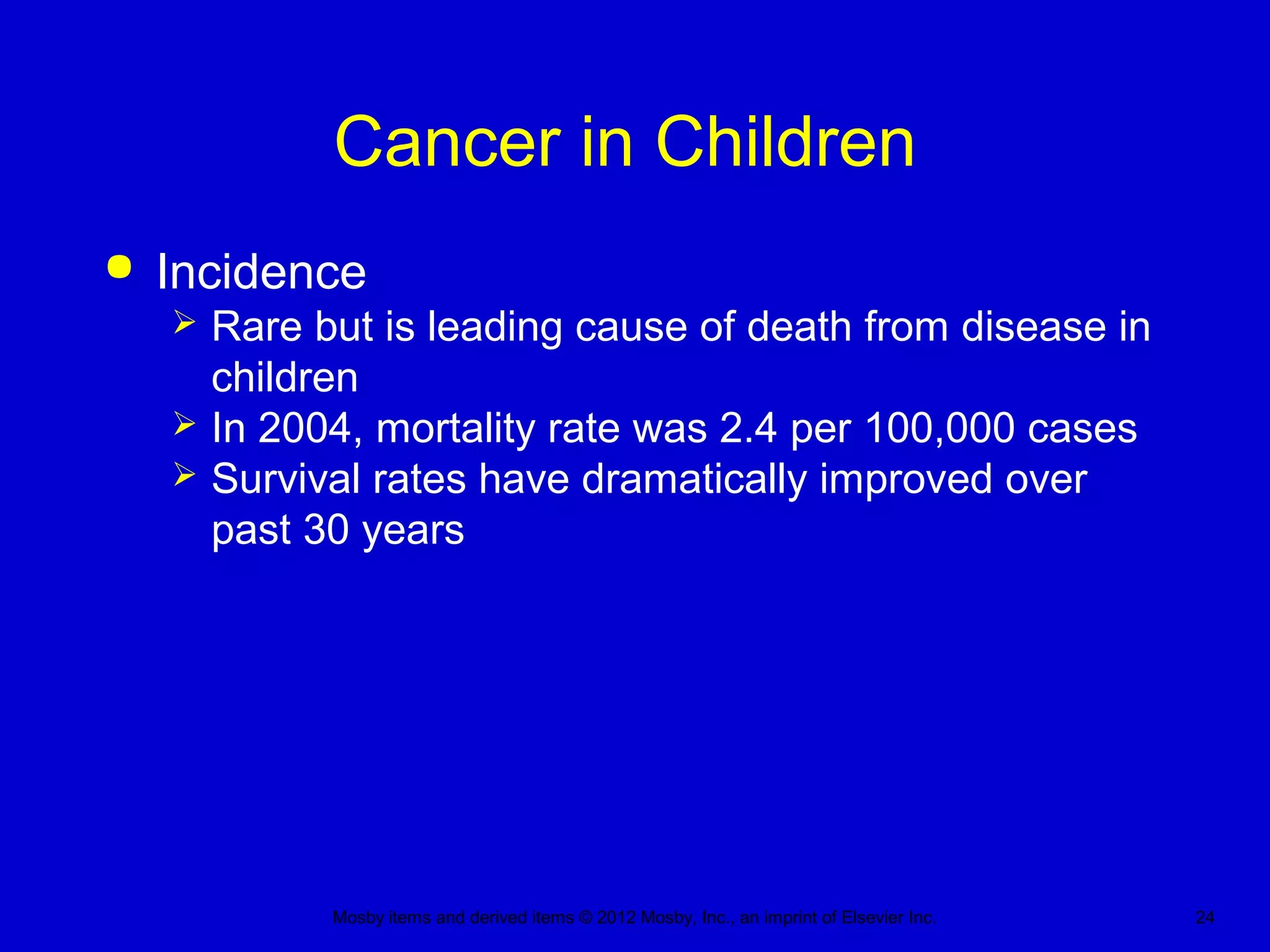 Mosby items and derived items © 2012 Mosby, Inc., an imprint of Elsevier Inc. 24
Cancer in Children
 Incidence
 Rare but is leading cause of death from disease in
children
 In 2004, mortality rate was 2.4 per 100,000 cases
 Survival rates have dramatically improved over
past 30 years
 