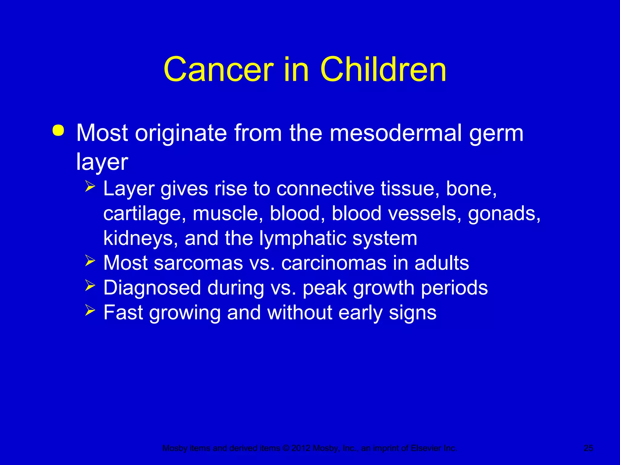Mosby items and derived items © 2012 Mosby, Inc., an imprint of Elsevier Inc. 25
Cancer in Children
 Most originate from the mesodermal germ
layer
 Layer gives rise to connective tissue, bone,
cartilage, muscle, blood, blood vessels, gonads,
kidneys, and the lymphatic system
 Most sarcomas vs. carcinomas in adults
 Diagnosed during vs. peak growth periods
 Fast growing and without early signs
 