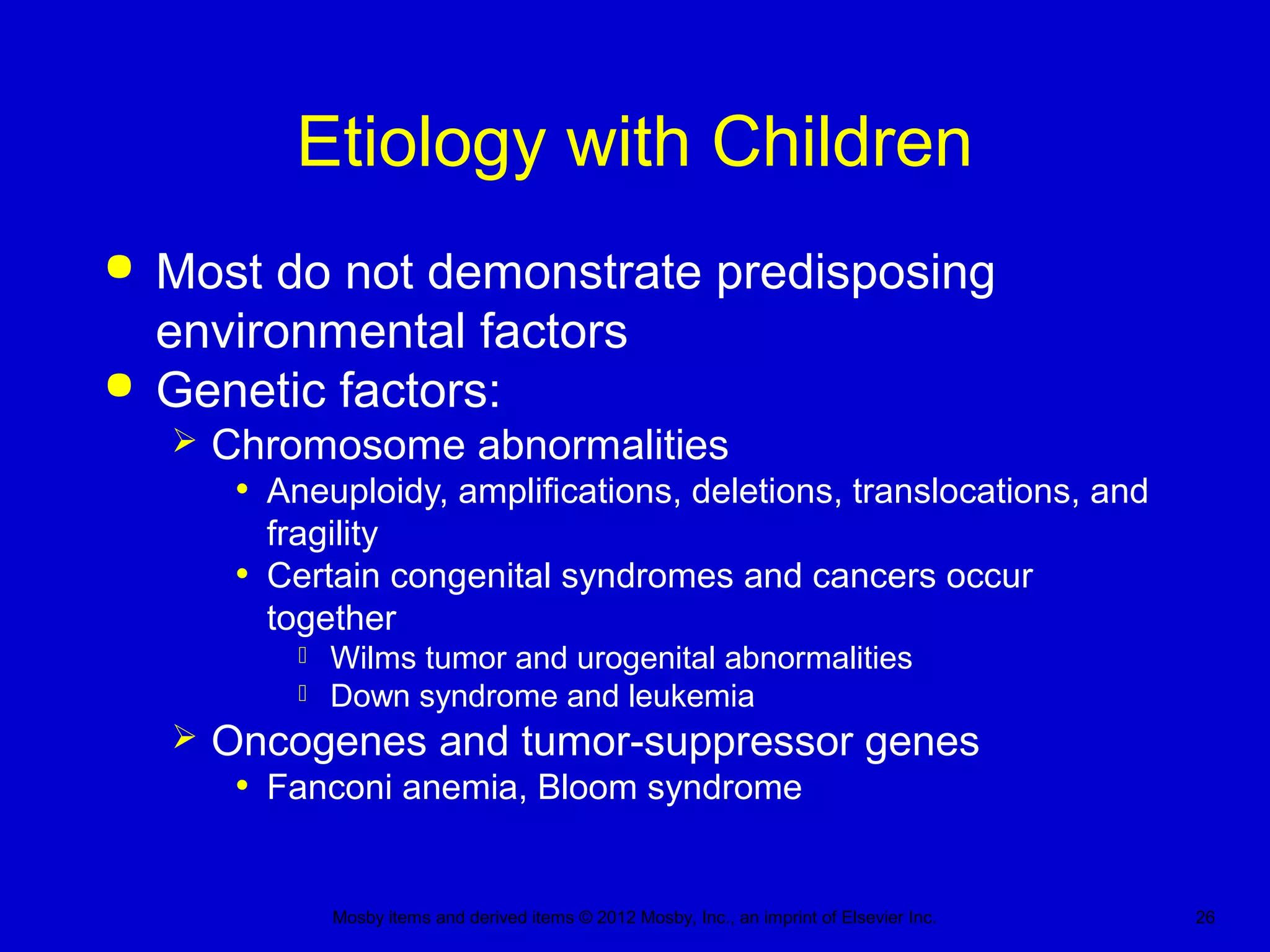 Mosby items and derived items © 2012 Mosby, Inc., an imprint of Elsevier Inc. 26
Etiology with Children
 Most do not demonstrate predisposing
environmental factors
 Genetic factors:
 Chromosome abnormalities
• Aneuploidy, amplifications, deletions, translocations, and
fragility
• Certain congenital syndromes and cancers occur
together
 Wilms tumor and urogenital abnormalities
 Down syndrome and leukemia
 Oncogenes and tumor-suppressor genes
• Fanconi anemia, Bloom syndrome
 
