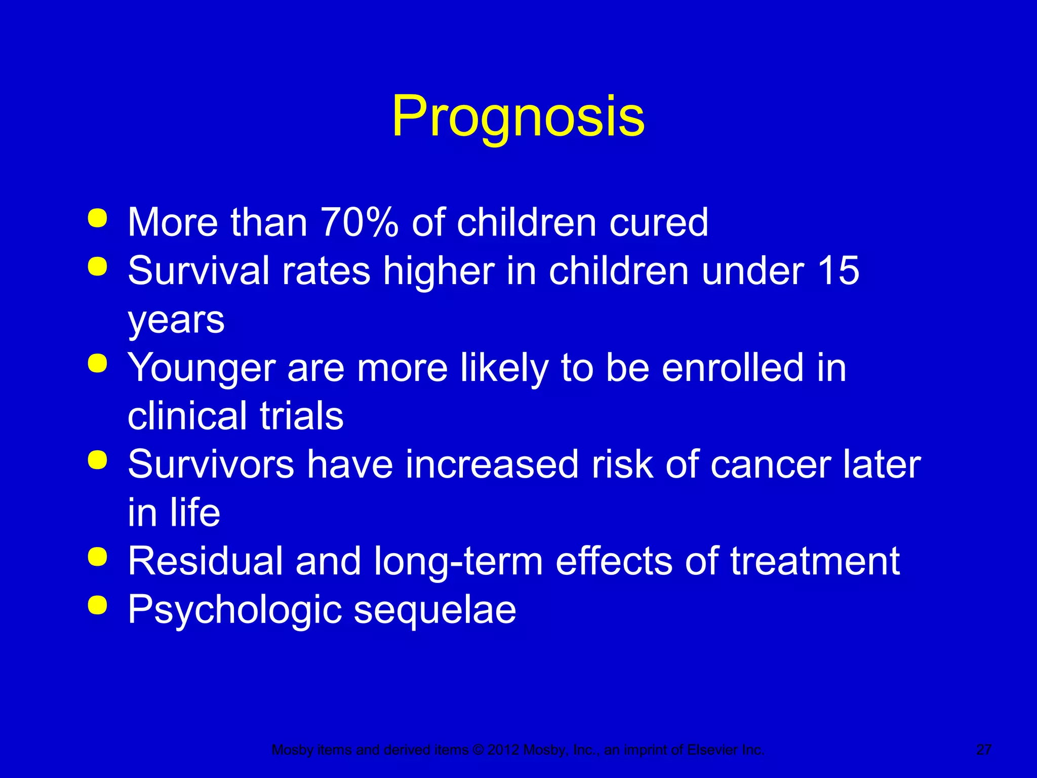 Mosby items and derived items © 2012 Mosby, Inc., an imprint of Elsevier Inc. 27
Prognosis
 More than 70% of children cured
 Survival rates higher in children under 15
years
 Younger are more likely to be enrolled in
clinical trials
 Survivors have increased risk of cancer later
in life
 Residual and long-term effects of treatment
 Psychologic sequelae
 