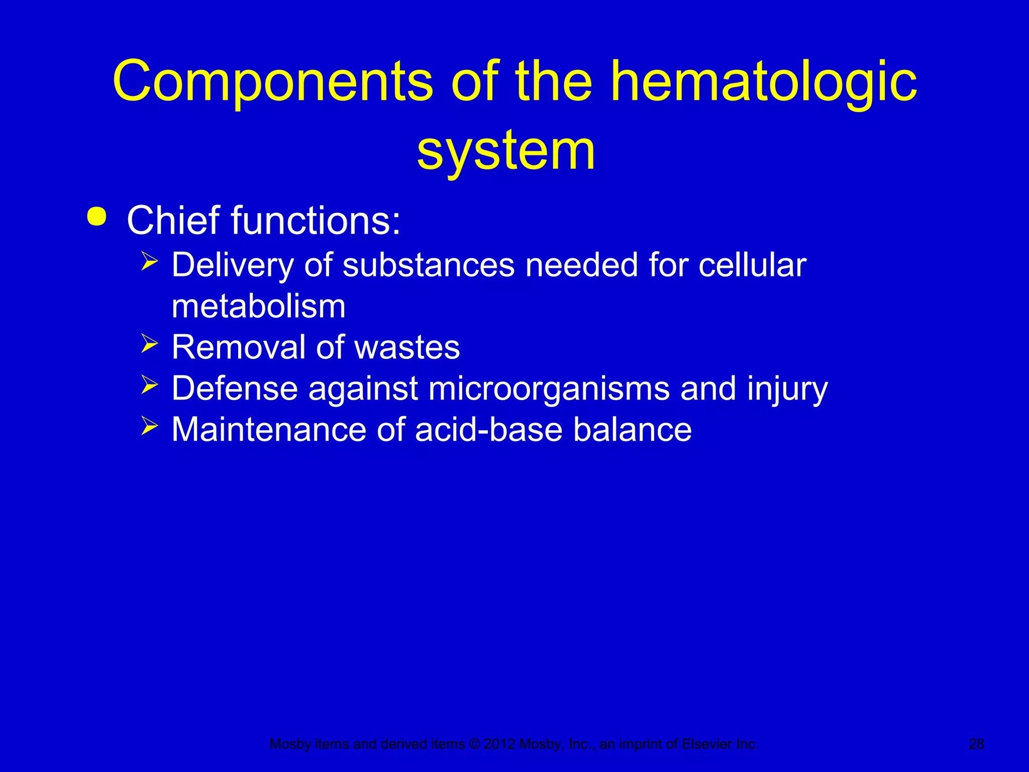 Mosby items and derived items © 2012 Mosby, Inc., an imprint of Elsevier Inc. 28
Components of the hematologic
system
 Chief functions:
 Delivery of substances needed for cellular
metabolism
 Removal of wastes
 Defense against microorganisms and injury
 Maintenance of acid-base balance
 