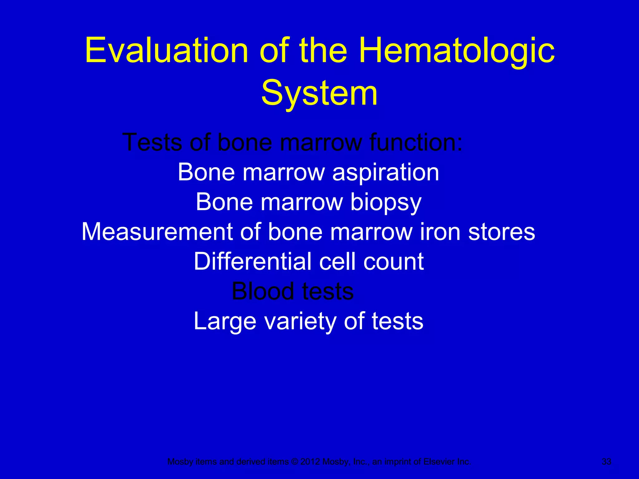 Mosby items and derived items © 2012 Mosby, Inc., an imprint of Elsevier Inc. 33
Evaluation of the Hematologic
System
Tests of bone marrow function:
Bone marrow aspiration
Bone marrow biopsy
Measurement of bone marrow iron stores
Differential cell count
Blood tests
Large variety of tests
 