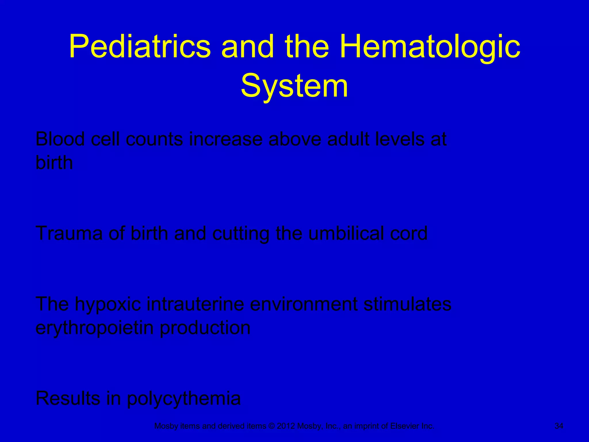 Mosby items and derived items © 2012 Mosby, Inc., an imprint of Elsevier Inc. 34
Pediatrics and the Hematologic
System
Blood cell counts increase above adult levels at
birth
Trauma of birth and cutting the umbilical cord
The hypoxic intrauterine environment stimulates
erythropoietin production
Results in polycythemia
 