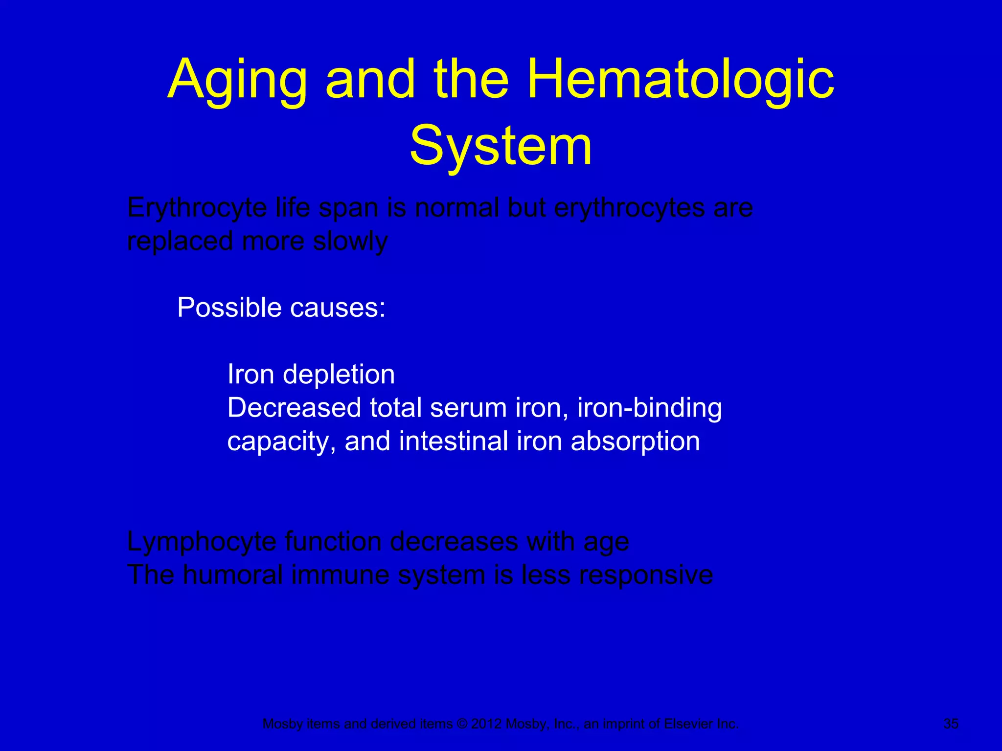 Mosby items and derived items © 2012 Mosby, Inc., an imprint of Elsevier Inc. 35
Aging and the Hematologic
System
Erythrocyte life span is normal but erythrocytes are
replaced more slowly
Possible causes:
Iron depletion
Decreased total serum iron, iron-binding
capacity, and intestinal iron absorption
Lymphocyte function decreases with age
The humoral immune system is less responsive
 