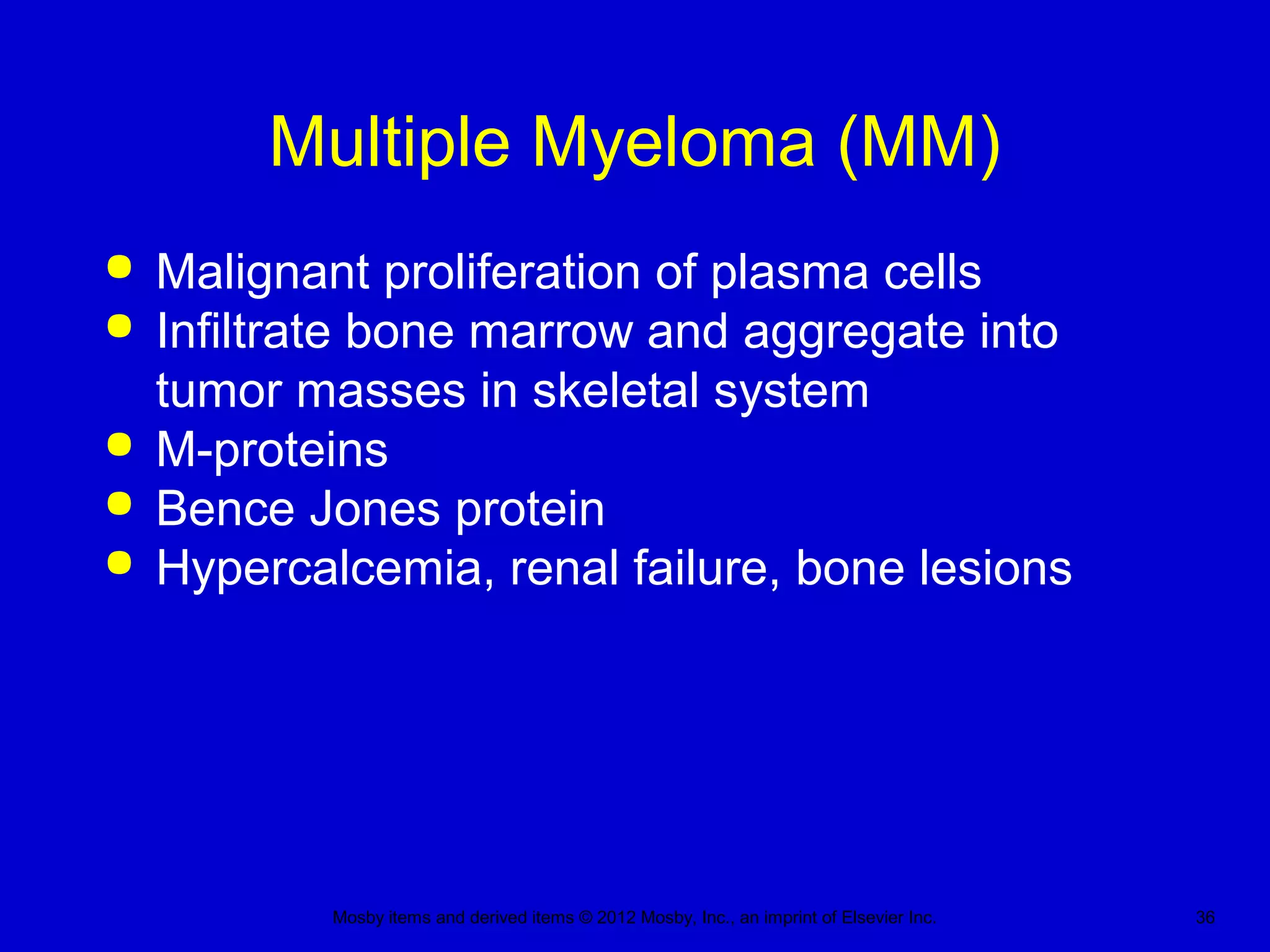 Mosby items and derived items © 2012 Mosby, Inc., an imprint of Elsevier Inc. 36
Multiple Myeloma (MM)
 Malignant proliferation of plasma cells
 Infiltrate bone marrow and aggregate into
tumor masses in skeletal system
 M-proteins
 Bence Jones protein
 Hypercalcemia, renal failure, bone lesions
 