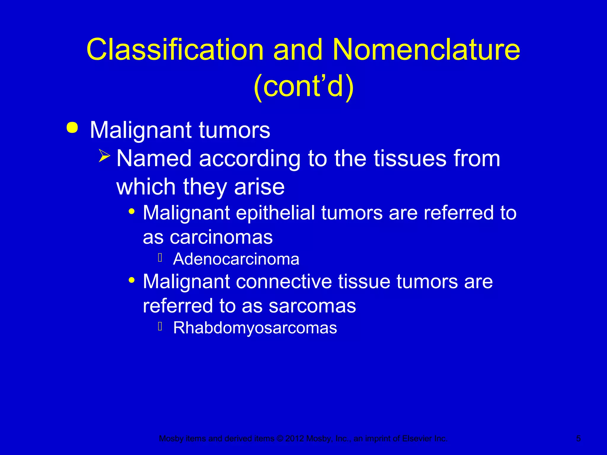 Mosby items and derived items © 2012 Mosby, Inc., an imprint of Elsevier Inc. 5
Classification and Nomenclature
(cont’d)
 Malignant tumors
 Named according to the tissues from
which they arise
• Malignant epithelial tumors are referred to
as carcinomas
 Adenocarcinoma
• Malignant connective tissue tumors are
referred to as sarcomas
 Rhabdomyosarcomas
 