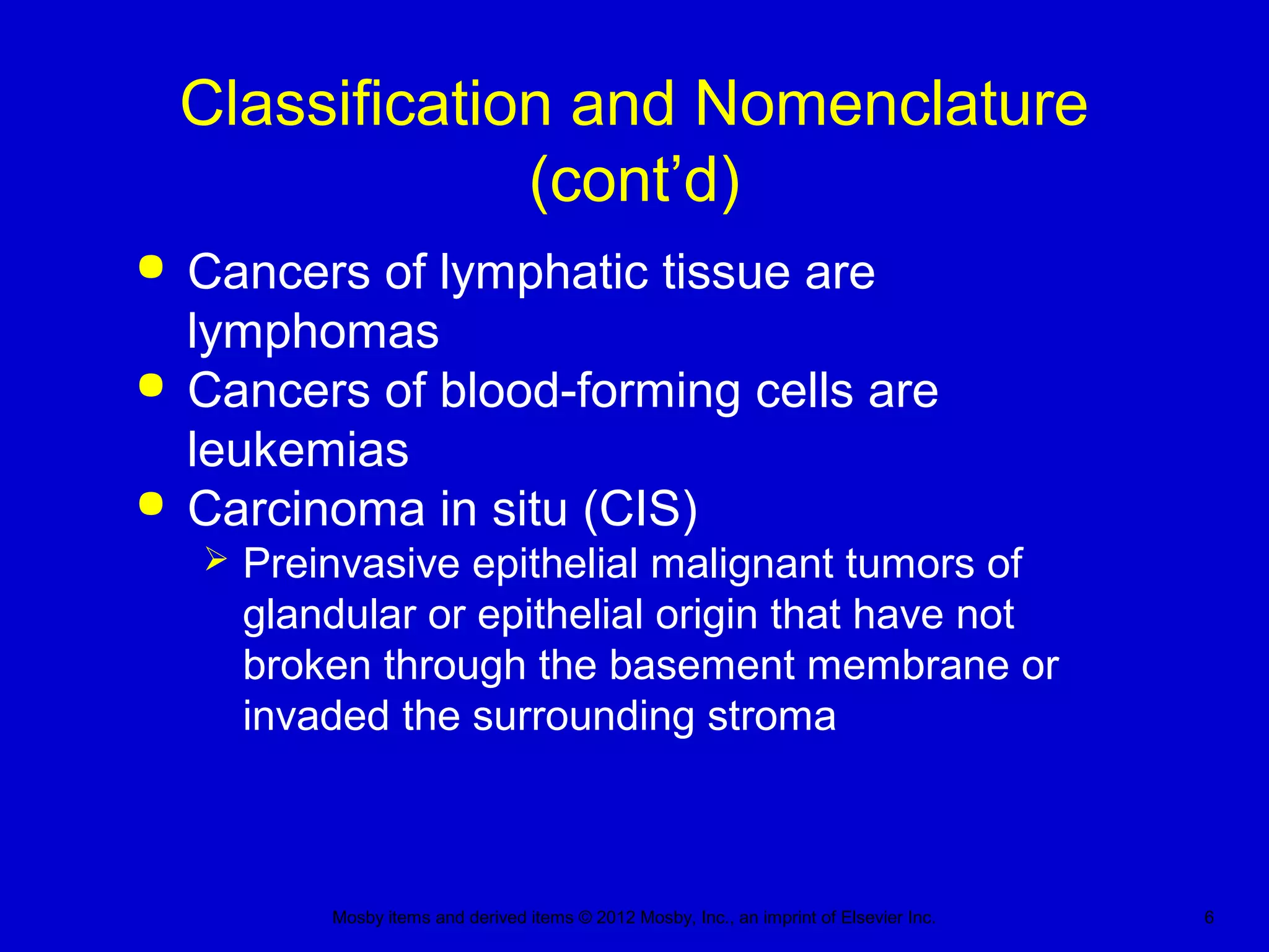 Mosby items and derived items © 2012 Mosby, Inc., an imprint of Elsevier Inc. 6
Classification and Nomenclature
(cont’d)
 Cancers of lymphatic tissue are
lymphomas
 Cancers of blood-forming cells are
leukemias
 Carcinoma in situ (CIS)
 Preinvasive epithelial malignant tumors of
glandular or epithelial origin that have not
broken through the basement membrane or
invaded the surrounding stroma
 