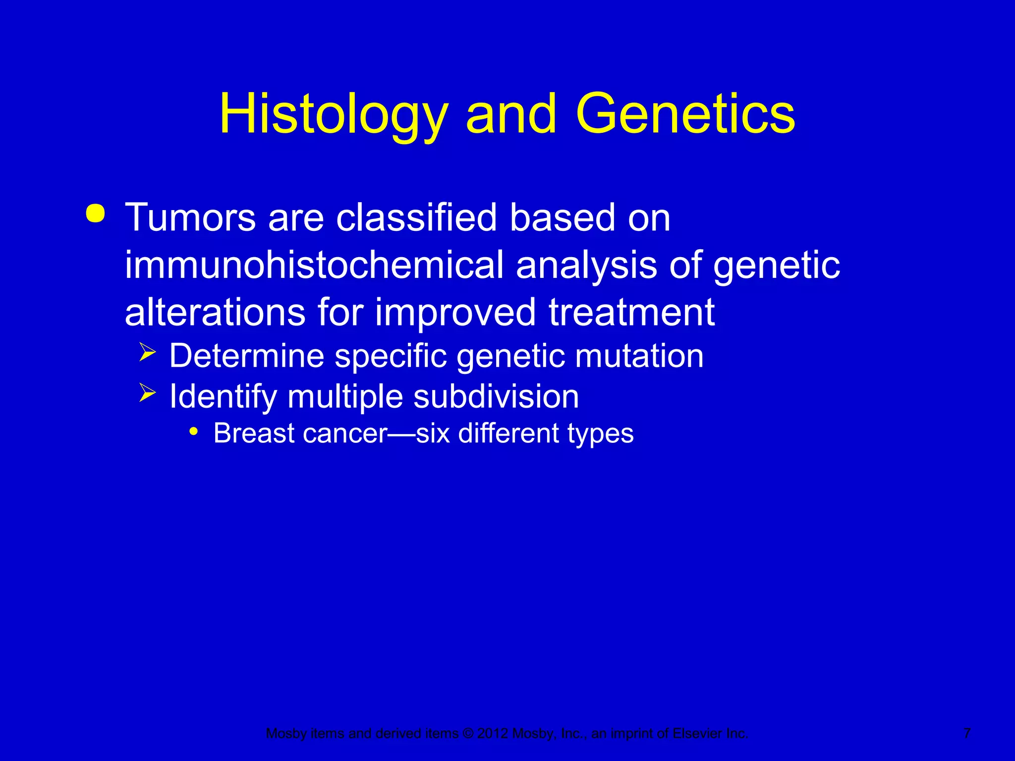 Mosby items and derived items © 2012 Mosby, Inc., an imprint of Elsevier Inc. 7
Histology and Genetics
 Tumors are classified based on
immunohistochemical analysis of genetic
alterations for improved treatment
 Determine specific genetic mutation
 Identify multiple subdivision
• Breast cancer—six different types
 