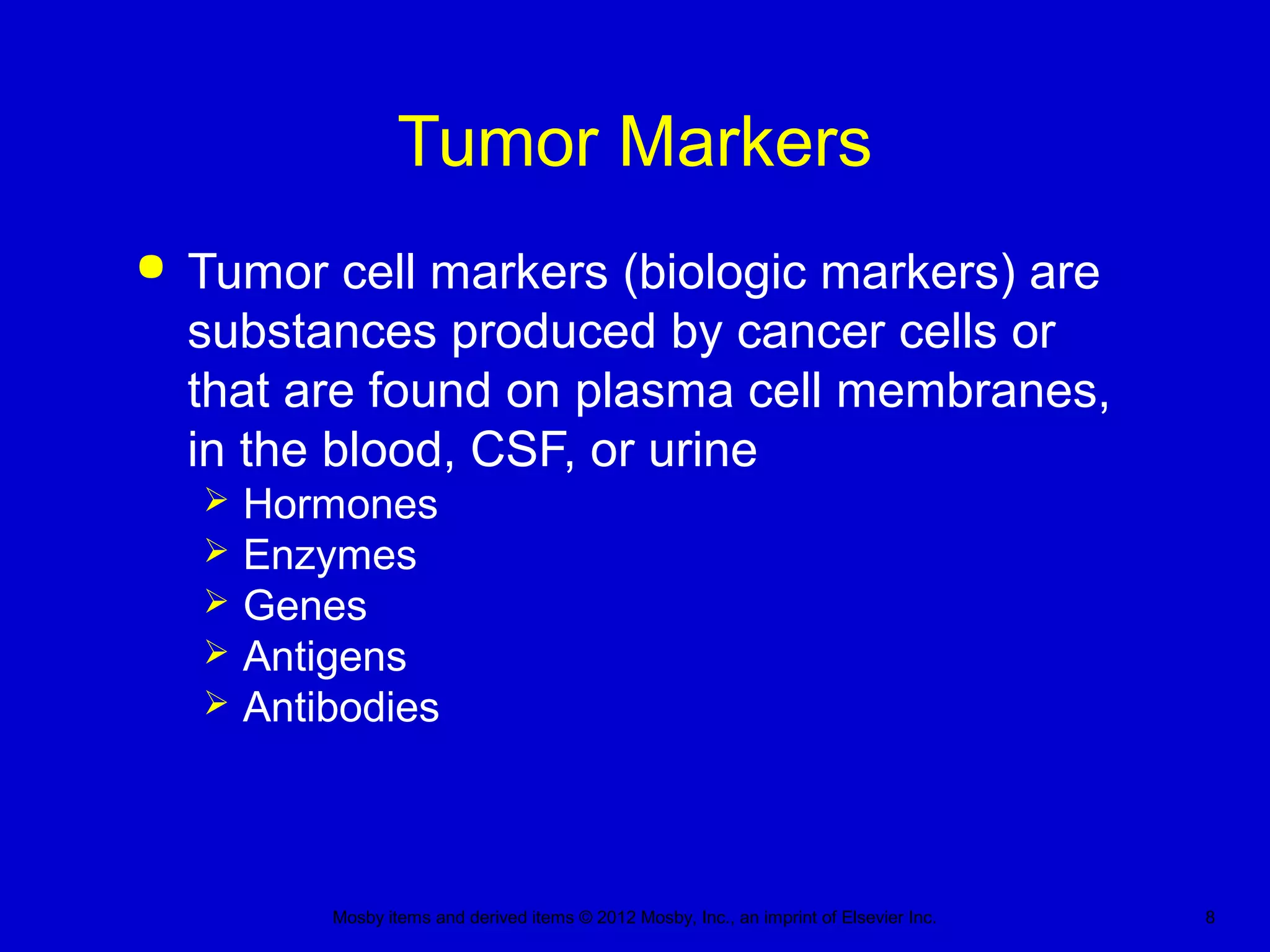 Mosby items and derived items © 2012 Mosby, Inc., an imprint of Elsevier Inc. 8
Tumor Markers
 Tumor cell markers (biologic markers) are
substances produced by cancer cells or
that are found on plasma cell membranes,
in the blood, CSF, or urine
 Hormones
 Enzymes
 Genes
 Antigens
 Antibodies
 