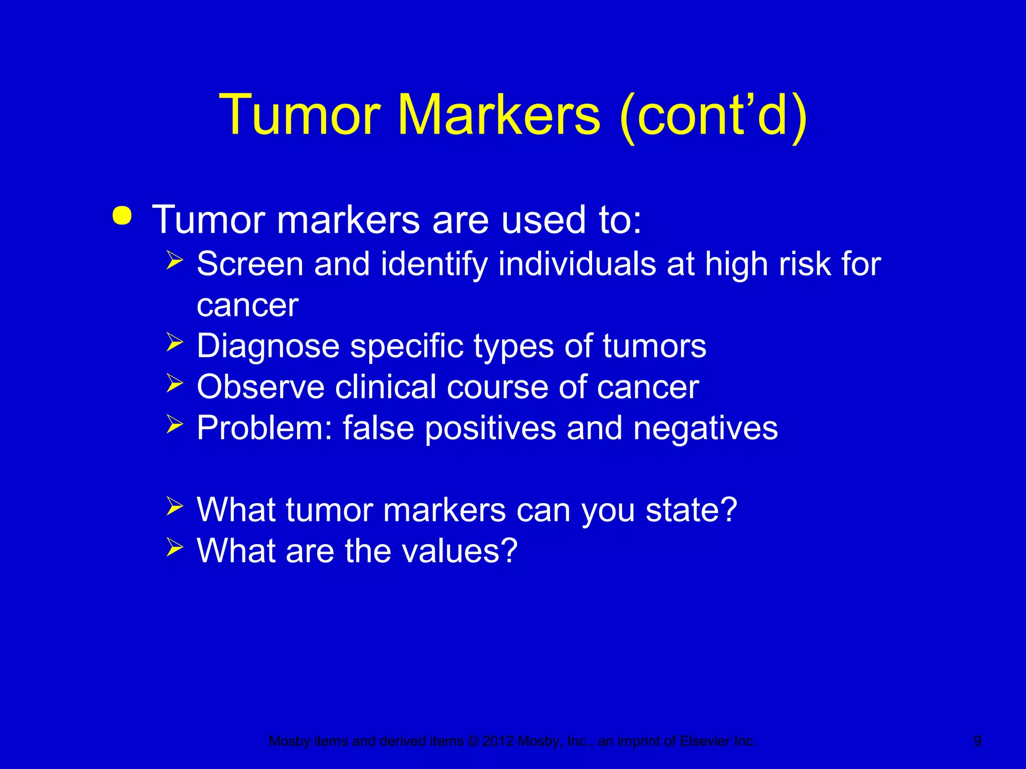 Mosby items and derived items © 2012 Mosby, Inc., an imprint of Elsevier Inc. 9
Tumor Markers (cont’d)
 Tumor markers are used to:
 Screen and identify individuals at high risk for
cancer
 Diagnose specific types of tumors
 Observe clinical course of cancer
 Problem: false positives and negatives
 What tumor markers can you state?
 What are the values?
 