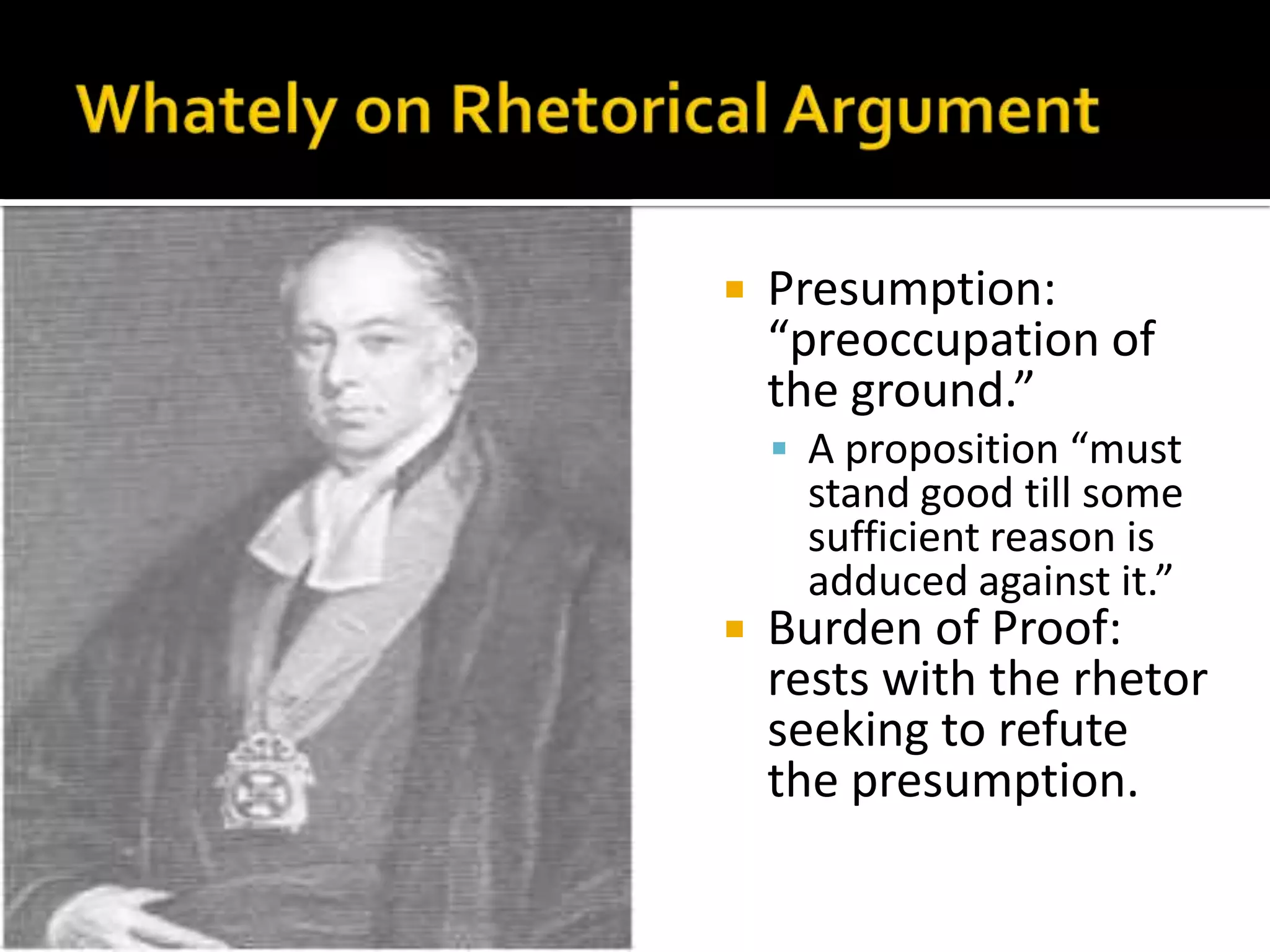 Whately on Rhetorical ArgumentPresumption: “preoccupation of the ground.”A proposition “must stand good till some sufficient reason is adduced against it.”Burden of Proof: rests with the rhetor seeking to refute the presumption. 