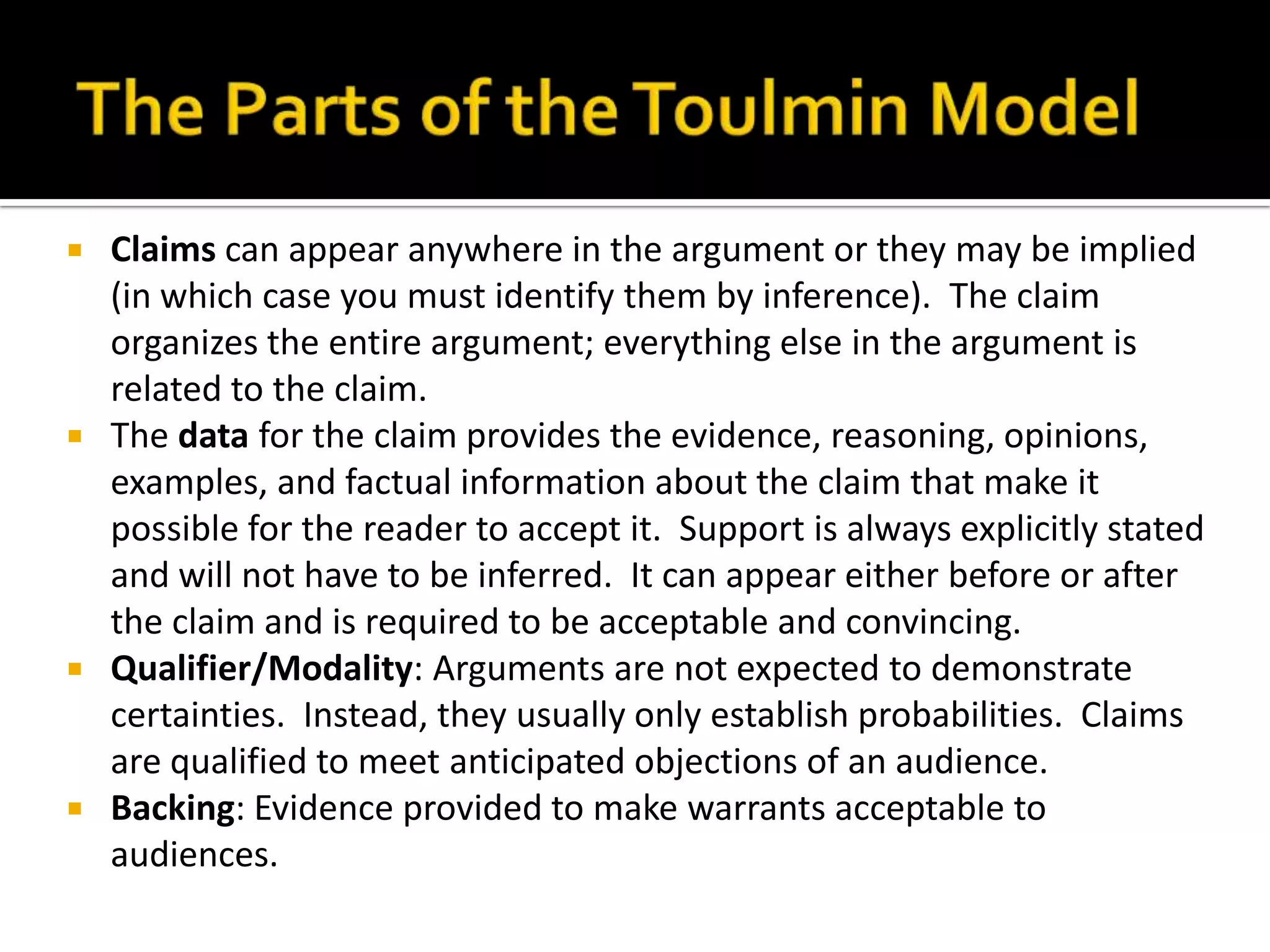 The Parts of the Toulmin ModelClaims can appear anywhere in the argument or they may be implied (in which case you must identify them by inference).  The claim organizes the entire argument; everything else in the argument is related to the claim.The data for the claim provides the evidence, reasoning, opinions, examples, and factual information about the claim that make it possible for the reader to accept it.  Support is always explicitly stated and will not have to be inferred.  It can appear either before or after the claim and is required to be acceptable and convincing.Qualifier/Modality: Arguments are not expected to demonstrate certainties.  Instead, they usually only establish probabilities.  Claims are qualified to meet anticipated objections of an audience.Backing: Evidence provided to make warrants acceptable to audiences.