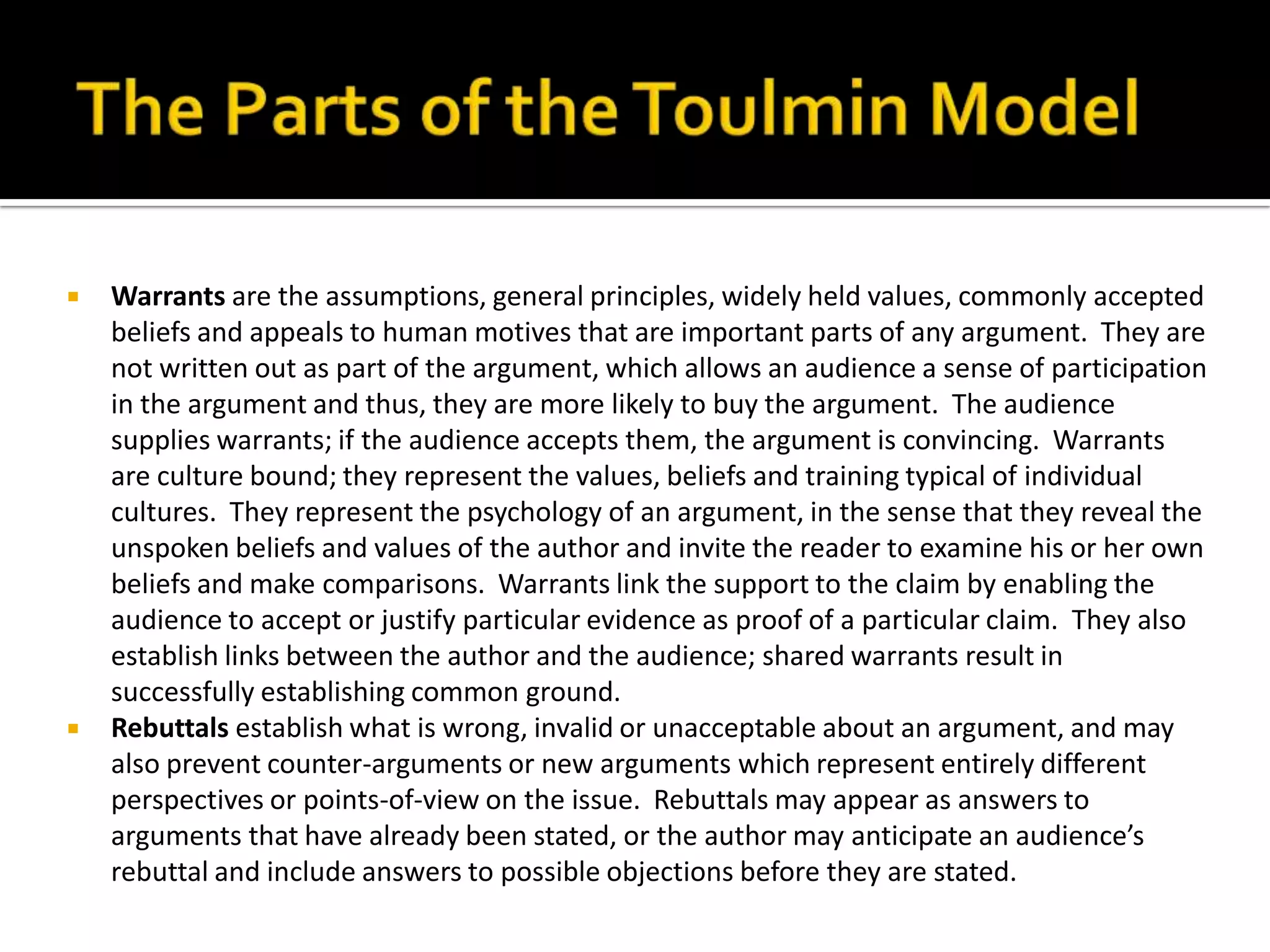 The Parts of the Toulmin ModelWarrants are the assumptions, general principles, widely held values, commonly accepted beliefs and appeals to human motives that are important parts of any argument.  They are not written out as part of the argument, which allows an audience a sense of participation in the argument and thus, they are more likely to buy the argument.  The audience supplies warrants; if the audience accepts them, the argument is convincing.  Warrants are culture bound; they represent the values, beliefs and training typical of individual cultures.  They represent the psychology of an argument, in the sense that they reveal the unspoken beliefs and values of the author and invite the reader to examine his or her own beliefs and make comparisons.  Warrants link the support to the claim by enabling the audience to accept or justify particular evidence as proof of a particular claim.  They also establish links between the author and the audience; shared warrants result in successfully establishing common ground.Rebuttals establish what is wrong, invalid or unacceptable about an argument, and may also prevent counter-arguments or new arguments which represent entirely different perspectives or points-of-view on the issue.  Rebuttals may appear as answers to arguments that have already been stated, or the author may anticipate an audience’s rebuttal and include answers to possible objections before they are stated.