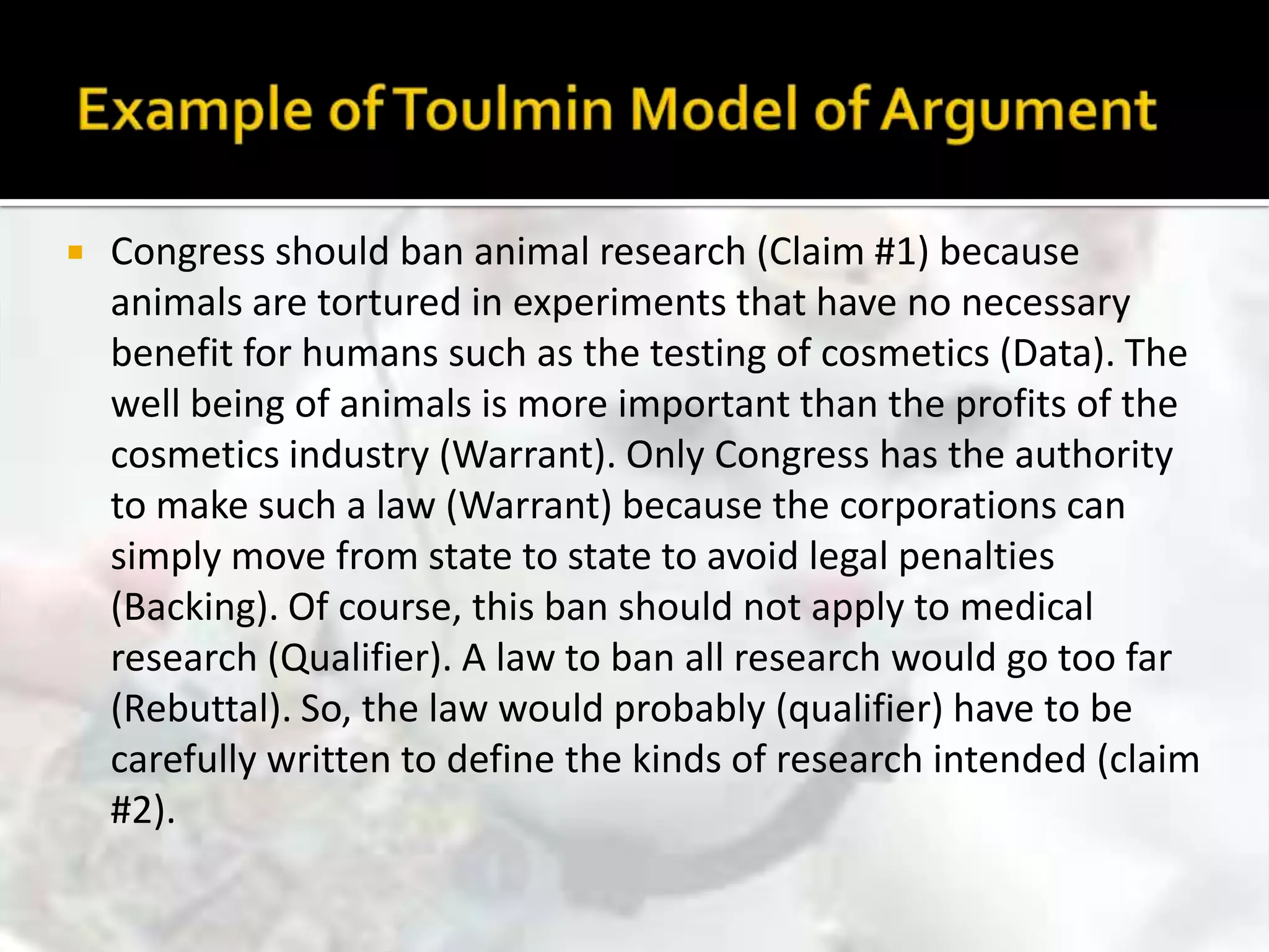 Example of Toulmin Model of ArgumentCongress should ban animal research (Claim #1) because animals are tortured in experiments that have no necessary benefit for humans such as the testing of cosmetics (Data). The well being of animals is more important than the profits of the cosmetics industry (Warrant). Only Congress has the authority to make such a law (Warrant) because the corporations can simply move from state to state to avoid legal penalties (Backing). Of course, this ban should not apply to medical research (Qualifier). A law to ban all research would go too far (Rebuttal). So, the law would probably (qualifier) have to be carefully written to define the kinds of research intended (claim #2).