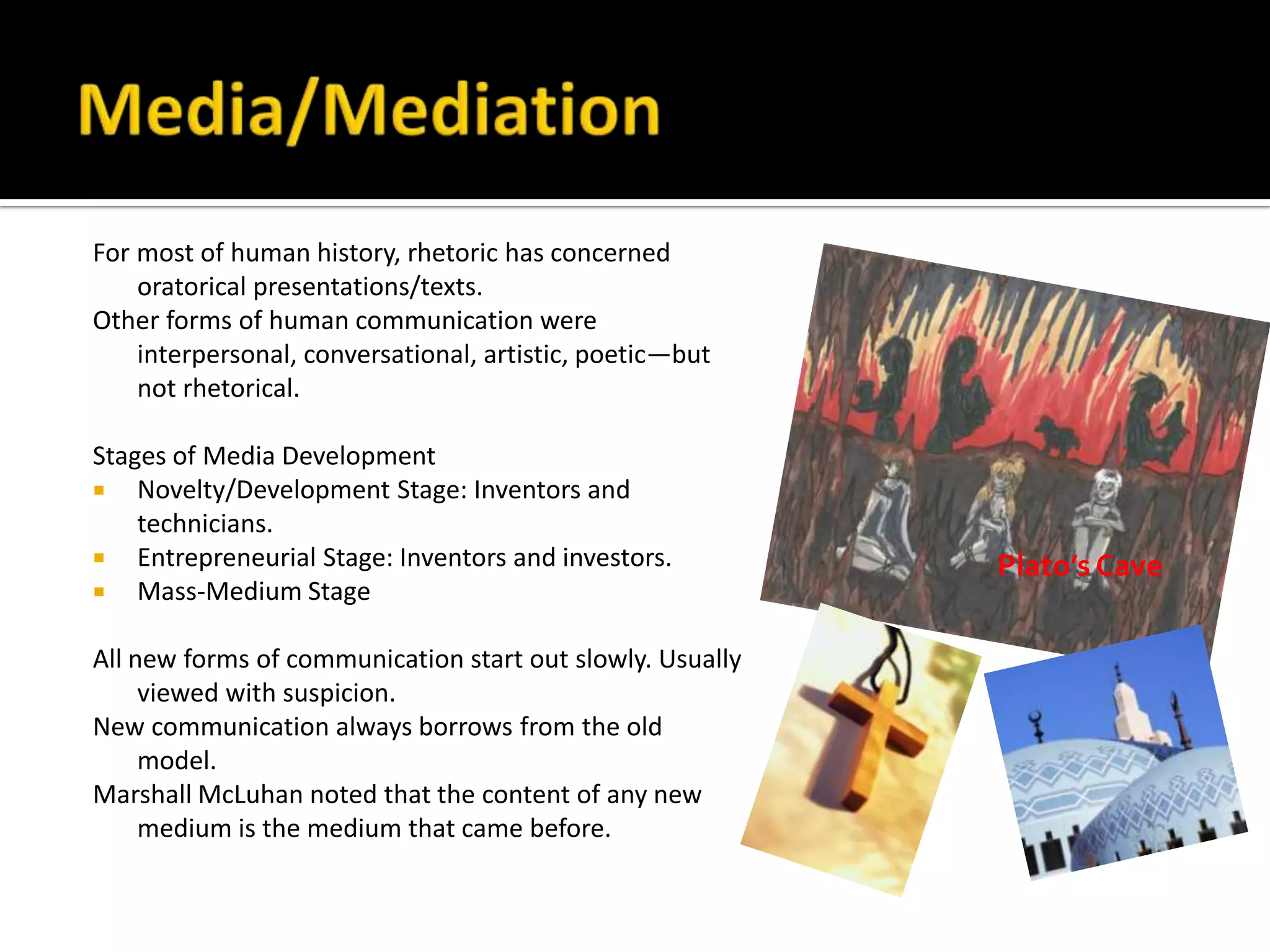 Media/MediationFor most of human history, rhetoric has concerned oratorical presentations/texts.Other forms of human communication were interpersonal, conversational, artistic, poetic—but not rhetorical.Stages of Media DevelopmentNovelty/Development Stage: Inventors and technicians.Entrepreneurial Stage: Inventors and investors.Mass-Medium StageAll new forms of communication start out slowly. Usually viewed with suspicion.New communication always borrows from the old model.Marshall McLuhan noted that the content of any new medium is the medium that came before.Plato’s Cave