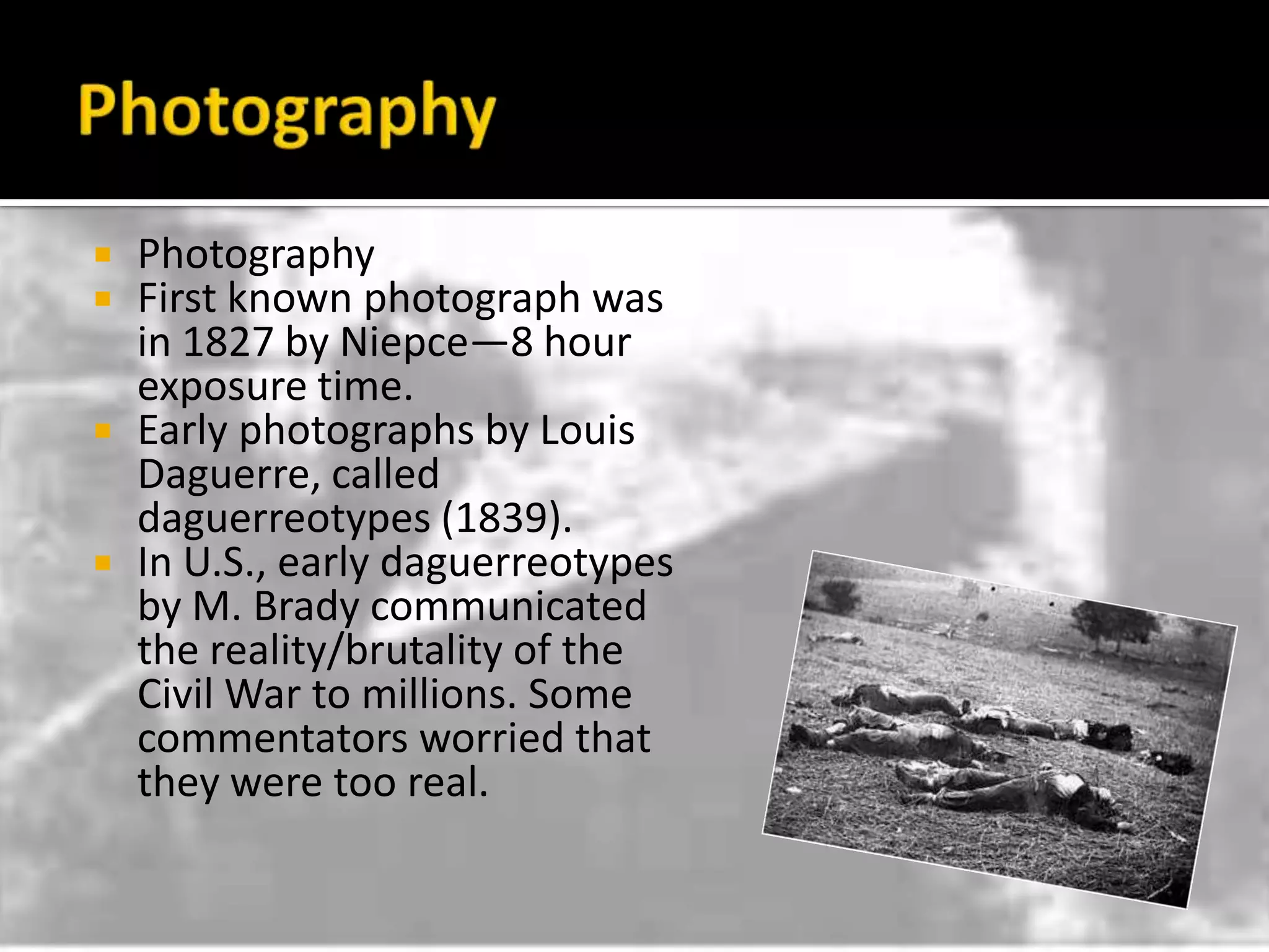 PhotographyPhotographyFirst known photograph was in 1827 by Niepce—8 hour exposure time.Early photographs by Louis Daguerre, called daguerreotypes (1839).In U.S., early daguerreotypes by M. Brady communicated the reality/brutality of the Civil War to millions. Some commentators worried that they were too real.