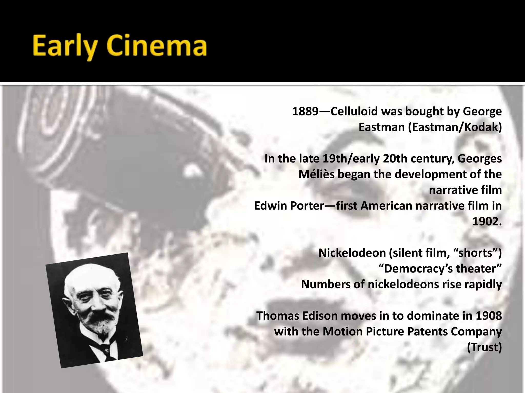 Early Cinema1889—Celluloid was bought by George Eastman (Eastman/Kodak)In the late 19th/early 20th century, Georges Méliès began the development of the narrative filmEdwin Porter—first American narrative film in 1902.Nickelodeon (silent film, “shorts”)“Democracy’s theater”Numbers of nickelodeons rise rapidlyThomas Edison moves in to dominate in 1908 with the Motion Picture Patents Company (Trust)