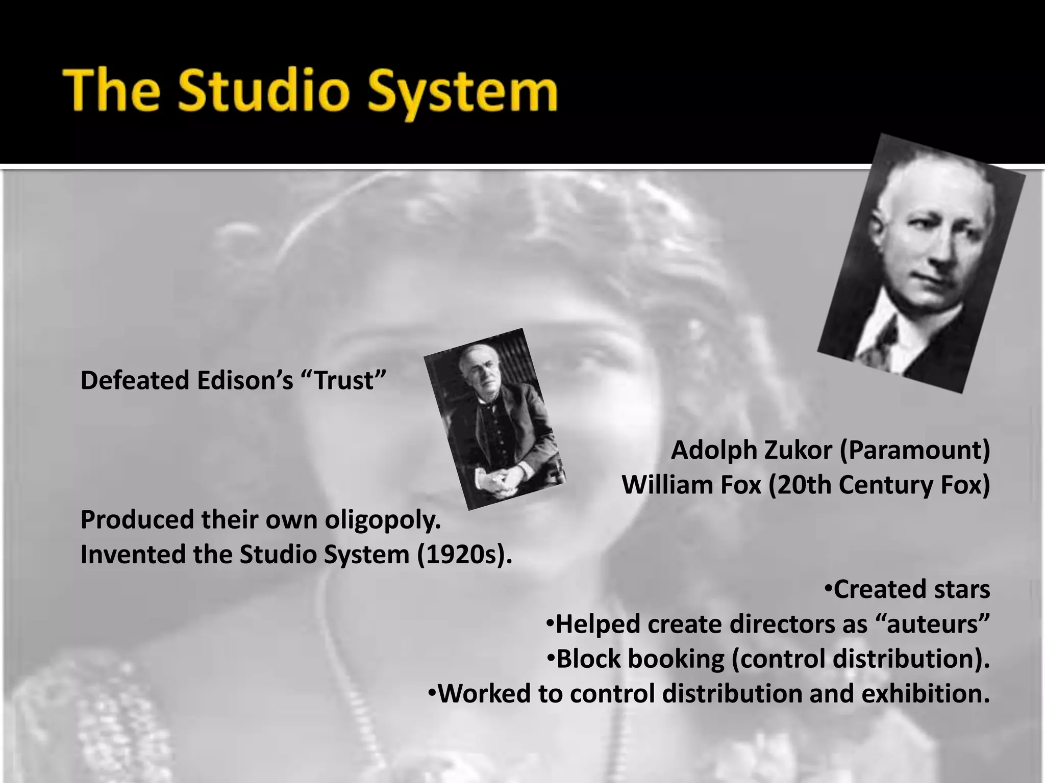 The Studio SystemDefeated Edison’s “Trust”Adolph Zukor (Paramount)William Fox (20th Century Fox)Produced their own oligopoly.Invented the Studio System (1920s).Created stars