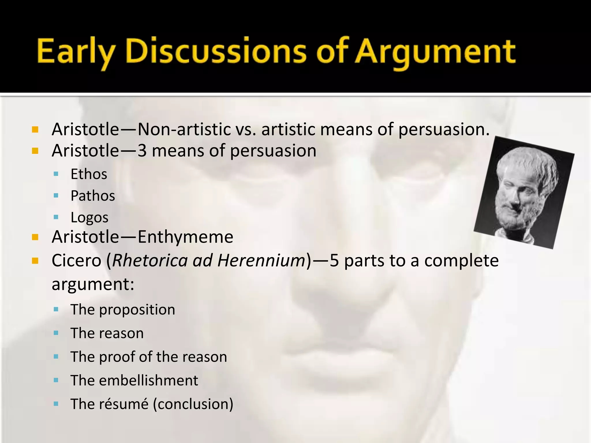 Early Discussions of ArgumentAristotle—Non-artistic vs. artistic means of persuasion.Aristotle—3 means of persuasionEthosPathosLogosAristotle—EnthymemeCicero (Rhetorica ad Herennium)—5 parts to a complete argument:The propositionThe reasonThe proof of the reasonThe embellishmentThe résumé (conclusion)