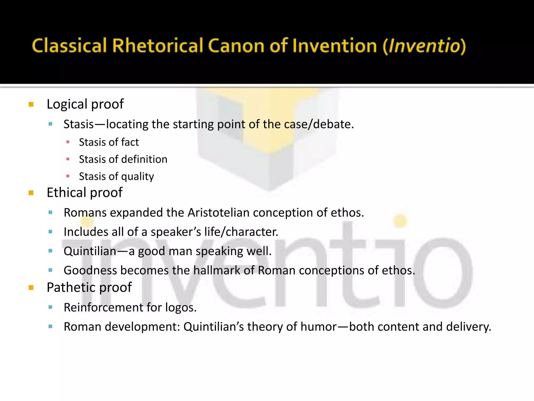 Classical Rhetorical Canon of Invention (Inventio)Logical proofStasis—locating the starting point of the case/debate.Stasis of factStasis of definitionStasis of qualityEthical proofRomans expanded the Aristotelian conception of ethos.Includes all of a speaker’s life/character.Quintilian—a good man speaking well.Goodness becomes the hallmark of Roman conceptions of ethos.Pathetic proofReinforcement for logos.Roman development: Quintilian’s theory of humor—both content and delivery.