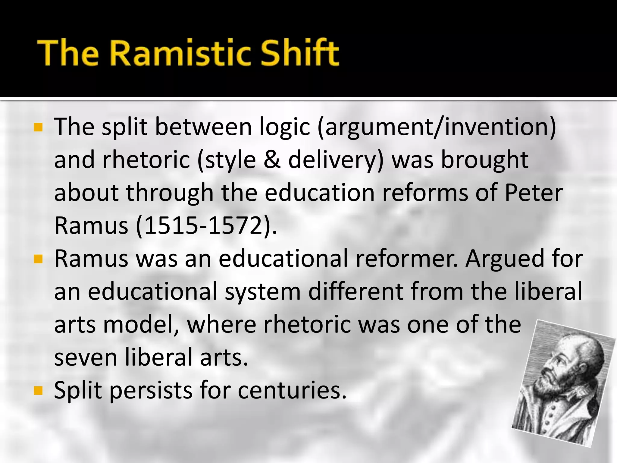 The Ramistic ShiftThe split between logic (argument/invention) and rhetoric (style & delivery) was brought about through the education reforms of Peter Ramus (1515-1572).Ramus was an educational reformer. Argued for an educational system different from the liberal arts model, where rhetoric was one of the seven liberal arts.Split persists for centuries.
