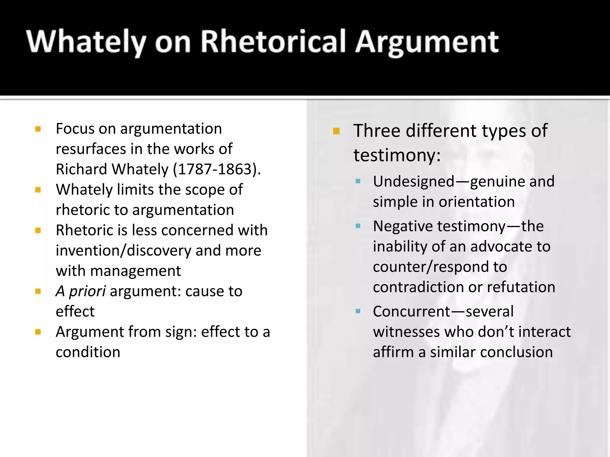Whately on Rhetorical ArgumentFocus on argumentation resurfaces in the works of Richard Whately (1787-1863).Whately limits the scope of rhetoric to argumentationRhetoric is less concerned with invention/discovery and more with managementA priori argument: cause to effectArgument from sign: effect to a conditionThree different types of testimony:Undesigned—genuine and simple in orientationNegative testimony—the inability of an advocate to counter/respond to contradiction or refutationConcurrent—several witnesses who don’t interact affirm a similar conclusion