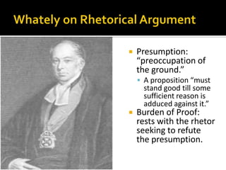 Whately on Rhetorical ArgumentPresumption: “preoccupation of the ground.”A proposition “must stand good till some sufficient reason is adduced against it.”Burden of Proof: rests with the rhetor seeking to refute the presumption. 