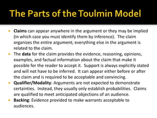 The Parts of the Toulmin ModelClaims can appear anywhere in the argument or they may be implied (in which case you must identify them by inference).  The claim organizes the entire argument; everything else in the argument is related to the claim.The data for the claim provides the evidence, reasoning, opinions, examples, and factual information about the claim that make it possible for the reader to accept it.  Support is always explicitly stated and will not have to be inferred.  It can appear either before or after the claim and is required to be acceptable and convincing.Qualifier/Modality: Arguments are not expected to demonstrate certainties.  Instead, they usually only establish probabilities.  Claims are qualified to meet anticipated objections of an audience.Backing: Evidence provided to make warrants acceptable to audiences.