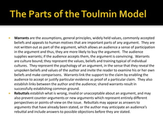 The Parts of the Toulmin ModelWarrants are the assumptions, general principles, widely held values, commonly accepted beliefs and appeals to human motives that are important parts of any argument.  They are not written out as part of the argument, which allows an audience a sense of participation in the argument and thus, they are more likely to buy the argument.  The audience supplies warrants; if the audience accepts them, the argument is convincing.  Warrants are culture bound; they represent the values, beliefs and training typical of individual cultures.  They represent the psychology of an argument, in the sense that they reveal the unspoken beliefs and values of the author and invite the reader to examine his or her own beliefs and make comparisons.  Warrants link the support to the claim by enabling the audience to accept or justify particular evidence as proof of a particular claim.  They also establish links between the author and the audience; shared warrants result in successfully establishing common ground.Rebuttals establish what is wrong, invalid or unacceptable about an argument, and may also prevent counter-arguments or new arguments which represent entirely different perspectives or points-of-view on the issue.  Rebuttals may appear as answers to arguments that have already been stated, or the author may anticipate an audience’s rebuttal and include answers to possible objections before they are stated.