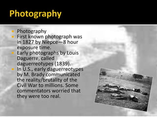 PhotographyPhotographyFirst known photograph was in 1827 by Niepce—8 hour exposure time.Early photographs by Louis Daguerre, called daguerreotypes (1839).In U.S., early daguerreotypes by M. Brady communicated the reality/brutality of the Civil War to millions. Some commentators worried that they were too real.