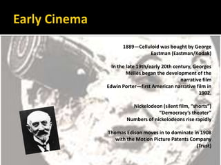 Early Cinema1889—Celluloid was bought by George Eastman (Eastman/Kodak)In the late 19th/early 20th century, Georges Méliès began the development of the narrative filmEdwin Porter—first American narrative film in 1902.Nickelodeon (silent film, “shorts”)“Democracy’s theater”Numbers of nickelodeons rise rapidlyThomas Edison moves in to dominate in 1908 with the Motion Picture Patents Company (Trust)