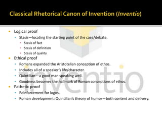 Classical Rhetorical Canon of Invention (Inventio)Logical proofStasis—locating the starting point of the case/debate.Stasis of factStasis of definitionStasis of qualityEthical proofRomans expanded the Aristotelian conception of ethos.Includes all of a speaker’s life/character.Quintilian—a good man speaking well.Goodness becomes the hallmark of Roman conceptions of ethos.Pathetic proofReinforcement for logos.Roman development: Quintilian’s theory of humor—both content and delivery.