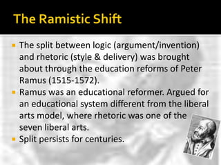 The Ramistic ShiftThe split between logic (argument/invention) and rhetoric (style & delivery) was brought about through the education reforms of Peter Ramus (1515-1572).Ramus was an educational reformer. Argued for an educational system different from the liberal arts model, where rhetoric was one of the seven liberal arts.Split persists for centuries.