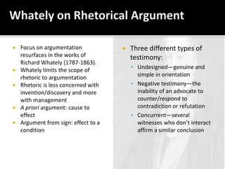 Whately on Rhetorical ArgumentFocus on argumentation resurfaces in the works of Richard Whately (1787-1863).Whately limits the scope of rhetoric to argumentationRhetoric is less concerned with invention/discovery and more with managementA priori argument: cause to effectArgument from sign: effect to a conditionThree different types of testimony:Undesigned—genuine and simple in orientationNegative testimony—the inability of an advocate to counter/respond to contradiction or refutationConcurrent—several witnesses who don’t interact affirm a similar conclusion