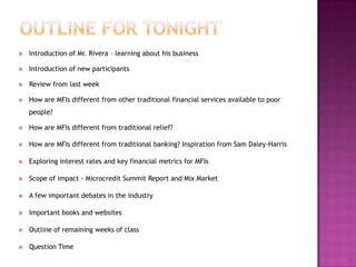 Outline for Tonight	Introduction of Mr. Rivera – learning about his businessIntroduction of new participantsReview from last weekHow are MFIs different from other traditional financial services available to poor people?How are MFIs different from traditional relief?How are MFIs different from traditional banking? Inspiration from Sam Daley-HarrisExploring interest rates and key financial metrics for MFIsScope of impact - Microcredit Summit Report and Mix MarketA few important debates in the industryImportant books and websitesOutline of remaining weeks of classQuestion Time2
