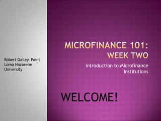 Microfinance 101: Week Two Introduction to Microfinance Institutions Robert Gailey, Point Loma Nazarene University WELCOME! 