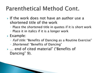  If the work does not have an author use a
shortened title of the work
◦ Place the shortened title in quotes if it is short work
◦ Place it in italics if it is a longer work
 Example:
◦ Full title: “Benefits of Dancing as a Routine Exercise”
◦ Shortened: “Benefits of Dancing”
 … end of cited material” (“Benefits of
Dancing” 9).
 