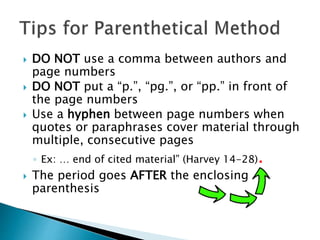 DO NOT use a comma between authors and
page numbers
 DO NOT put a “p.”, “pg.”, or “pp.” in front of
the page numbers
 Use a hyphen between page numbers when
quotes or paraphrases cover material through
multiple, consecutive pages
◦ Ex: … end of cited material” (Harvey 14-28).
 The period goes AFTER the enclosing
parenthesis
 