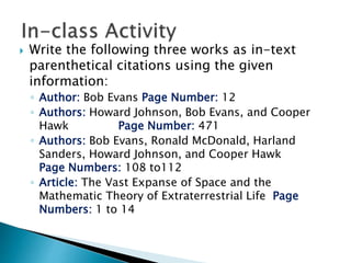  Write the following three works as in-text
parenthetical citations using the given
information:
◦ Author: Bob Evans Page Number: 12
◦ Authors: Howard Johnson, Bob Evans, and Cooper
Hawk Page Number: 471
◦ Authors: Bob Evans, Ronald McDonald, Harland
Sanders, Howard Johnson, and Cooper Hawk
Page Numbers: 108 to112
◦ Article: The Vast Expanse of Space and the
Mathematic Theory of Extraterrestrial Life Page
Numbers: 1 to 14
 