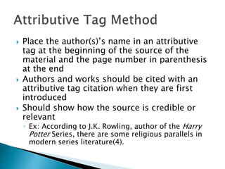  Place the author(s)’s name in an attributive
tag at the beginning of the source of the
material and the page number in parenthesis
at the end
 Authors and works should be cited with an
attributive tag citation when they are first
introduced
 Should show how the source is credible or
relevant
◦ Ex: According to J.K. Rowling, author of the Harry
Potter Series, there are some religious parallels in
modern series literature(4).
 