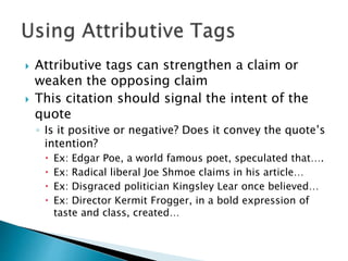 Attributive tags can strengthen a claim or
weaken the opposing claim
 This citation should signal the intent of the
quote
◦ Is it positive or negative? Does it convey the quote’s
intention?
 Ex: Edgar Poe, a world famous poet, speculated that….
 Ex: Radical liberal Joe Shmoe claims in his article…
 Ex: Disgraced politician Kingsley Lear once believed…
 Ex: Director Kermit Frogger, in a bold expression of
taste and class, created…
 